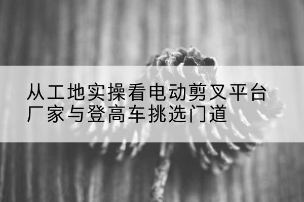乌拉特中旗电动剪叉升降平台厂家-从工地实操看电动剪叉平台厂家与登高车挑选门道