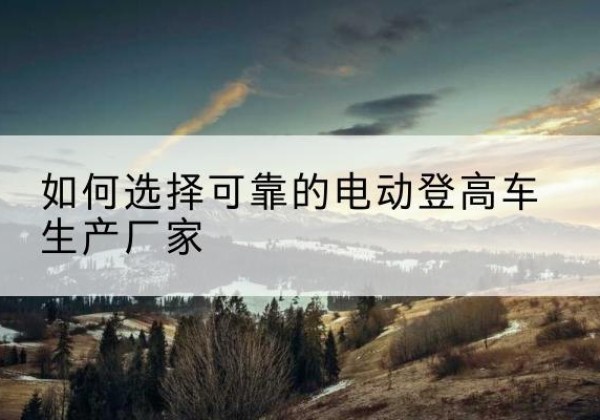 乌拉特中旗电动登高车厂家-如何选择可靠的电动登高车生产厂家