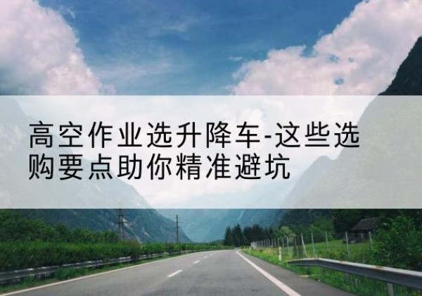 乌拉特中旗升降车厂家-高空作业选升降车-这些选购要点助你*避坑