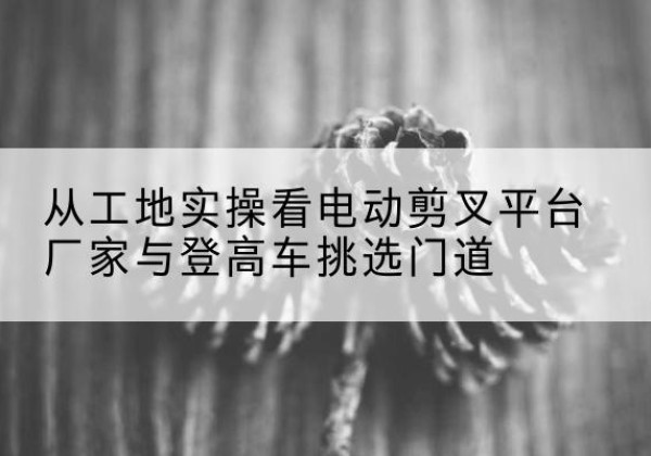 乌拉特中旗电动剪叉升降平台厂家-从工地实操看电动剪叉平台厂家与登高车挑选门道