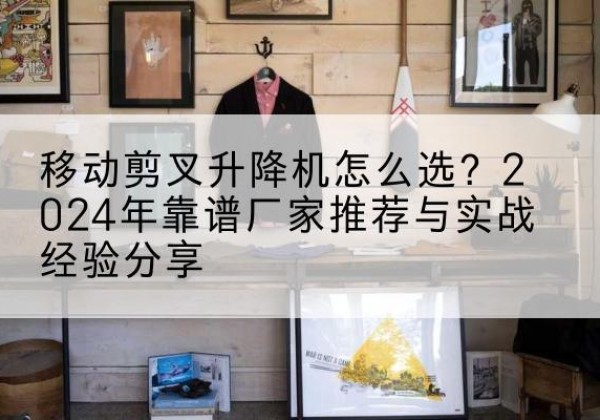 乌拉特中旗升降平台厂家推荐-移动剪叉升降机怎么选？2024年靠谱厂家推荐与实战经验分享